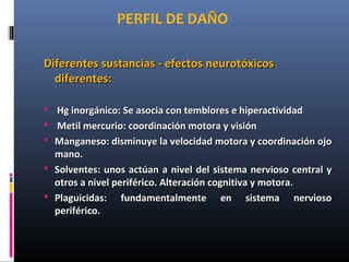 PERFIL DE DAÑO
Diferentes sustancias - efectos neurotóxicosDiferentes sustancias - efectos neurotóxicos
diferentes:diferentes:
 Hg inorgánico: Se asocia con temblores e hiperactividadHg inorgánico: Se asocia con temblores e hiperactividad
 Metil mercurio: coordinación motora y visiónMetil mercurio: coordinación motora y visión
 Manganeso: disminuye la velocidad motora y coordinación ojoManganeso: disminuye la velocidad motora y coordinación ojo
mano.mano.
 Solventes: unos actúan a nivel del sistema nervioso central ySolventes: unos actúan a nivel del sistema nervioso central y
otros a nivel periférico. Alteración cognitiva y motora.otros a nivel periférico. Alteración cognitiva y motora.
 Plaguicidas: fundamentalmente en sistema nerviosoPlaguicidas: fundamentalmente en sistema nervioso
periférico.periférico.
 