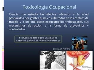 Toxicología Ocupacional
Ciencia que estudia los efectos adversos a la salud
producidos por gentes químicos utilizados en los centros de
trabajo y a los que están expuestos los trabajadores, sus
mecanismos de acción y la forma de prevenirlos y
controlarlos.
Se inventarió para el 2010 unas 84.000
sustancias químicas en los centros de trabajo
Sir Percivall Pott 1775
 