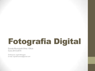 Fotografia Digital
Escola Municipal d’Arts i Oficis
Curs 2013-2014
Professora: Ingrid Moragas
E-mail: ingridbrosman@gmail.com
 