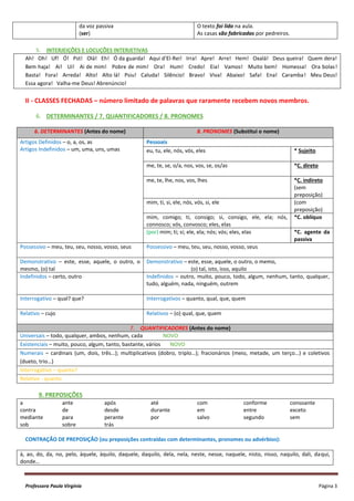 Professora Paula Virgínia Página 3
da voz passiva
(ser)
O texto foi lido na aula.
As casas são fabricadas por pedreiros.
5. INTERJEIÇÕES E LOCUÇÕES INTERJETIVAS
Ah! Oh! Uf! Ó! Pst! Olá! Eh! Ó da guarda! Aqui d’El-Rei! Irra! Apre! Arre! Hem! Oxalá! Deus queira! Quem dera!
Bem haja! Ai! Ui! Ai de mim! Pobre de mim! Ora! Hum! Credo! Eia! Vamos! Muito bem! Homessa! Ora bolas!
Basta! Fora! Arreda! Alto! Alto lá! Psiu! Caluda! Silêncio! Bravo! Viva! Abaixo! Safa! Ena! Caramba! Meu Deus!
Essa agora! Valha-me Deus! Abrenúncio!
II - CLASSES FECHADAS – número limitado de palavras que raramente recebem novos membros.
6. DETERMINANTES / 7. QUANTIFICADORES / 8. PRONOMES
6. DETERMINANTES (Antes do nome) 8. PRONOMES (Substitui o nome)
Artigos Definidos – o, a, os, as
Artigos Indefinidos – um, uma, uns, umas
Pessoais
eu, tu, ele, nós, vós, eles * Sujeito
me, te, se, o/a, nos, vos, se, os/as *C. direto
me, te, lhe, nos, vos, lhes *C. indireto
(sem
preposição)
mim, ti, si, ele, nós, vós, si, ele (com
preposição)
mim, comigo; ti, consigo; si, consigo, ele, ela; nós,
connosco; vós, convosco; eles, elas
*C. oblíquo
(por) mim; ti; si; ele, ela; nós; vós; eles, elas *C. agente da
passiva
Possessivo – meu, teu, seu, nosso, vosso, seus Possessivo – meu, teu, seu, nosso, vosso, seus
Demonstrativo – este, esse, aquele, o outro, o
mesmo, (o) tal
Demonstrativo – este, esse, aquele, o outro, o memo,
(o) tal, isto, isso, aquilo
Indefinidos – certo, outro Indefinidos – outro, muito, pouco, todo, algum, nenhum, tanto, qualquer,
tudo, alguém, nada, ninguém, outrem
Interrogativo – qual? que? Interrogativos – quanto, qual, que, quem
Relativo – cujo Relativos – (o) qual, que, quem
7. QUANTIFICADORES (Antes do nome)
Universais – todo, qualquer, ambos, nenhum, cada NOVO
Existenciais – muito, pouco, algum, tanto, bastante, vários NOVO
Numerais – cardinais (um, dois, três…); multiplicativos (dobro, triplo…); fracionários (meio, metade, um terço…) e coletivos
(dueto, trio…)
Interrogativo – quanto?
Relativo - quanto
9. PREPOSIÇÕES
a ante após até com conforme consoante
contra de desde durante em entre exceto
mediante para perante por salvo segundo sem
sob sobre trás
CONTRAÇÃO DE PREPOSIÇÃO (ou preposições contraídas com determinantes, pronomes ou advérbios):
à, ao, do, da, no, pelo, àquele, àquilo, daquele, daquilo, dela, nela, neste, nesse, naquele, nisto, nisso, naquilo, dali, daqui,
donde…
 