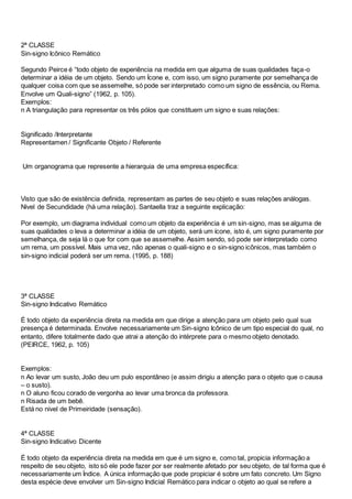 2ª CLASSE
Sin-signo Icônico Remático
Segundo Peirce é “todo objeto de experiência na medida em que alguma de suas qualidades faça-o
determinar a idéia de um objeto. Sendo um Ícone e, com isso, um signo puramente por semelhança de
qualquer coisa com que se assemelhe, só pode ser interpretado como um signo de essência, ou Rema.
Envolve um Quali-signo” (1962, p. 105).
Exemplos:
n A triangulação para representar os três pólos que constituem um signo e suas relações:
Significado /Interpretante
Representamen / Significante Objeto / Referente
Um organograma que represente a hierarquia de uma empresa específica:
Visto que são de existência definida, representam as partes de seu objeto e suas relações análogas.
Nivel de Secundidade (há uma relação). Santaella traz a seguinte explicação:
Por exemplo, um diagrama individual como um objeto da experiência é um sin-signo, mas se alguma de
suas qualidades o leva a determinar a idéia de um objeto, será um ícone, isto é, um signo puramente por
semelhança, de seja lá o que for com que se assemelhe. Assim sendo, só pode ser interpretado como
um rema, um possível. Mais uma vez, não apenas o quali-signo e o sin-signo icônicos, mas também o
sin-signo indicial poderá ser um rema. (1995, p. 188)
3ª CLASSE
Sin-signo Indicativo Remático
É todo objeto da experiência direta na medida em que dirige a atenção para um objeto pelo qual sua
presença é determinada. Envolve necessariamente um Sin-signo Icônico de um tipo especial do qual, no
entanto, difere totalmente dado que atrai a atenção do intérprete para o mesmo objeto denotado.
(PEIRCE, 1962, p. 105)
Exemplos:
n Ao levar um susto, João deu um pulo espontâneo (e assim dirigiu a atenção para o objeto que o causa
– o susto).
n O aluno ficou corado de vergonha ao levar uma bronca da professora.
n Risada de um bebê.
Está no nivel de Primeiridade (sensação).
4ª CLASSE
Sin-signo Indicativo Dicente
É todo objeto da experiência direta na medida em que é um signo e, como tal, propicia informação a
respeito de seu objeto, isto só ele pode fazer por ser realmente afetado por seu objeto, de tal forma que é
necessariamente um Índice. A única informação que pode propiciar é sobre um fato concreto. Um Signo
desta espécie deve envolver um Sin-signo Indicial Remático para indicar o objeto ao qual se refere a
 
