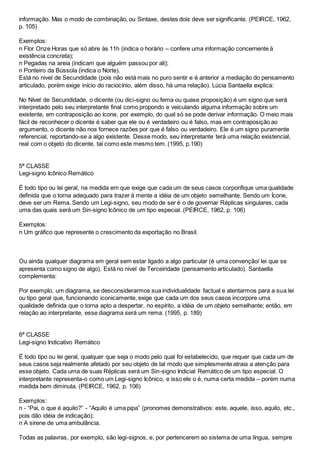 informação. Mas o modo de combinação, ou Sintaxe, destes dois deve ser significante. (PEIRCE, 1962,
p. 105)
Exemplos:
n Flor Onze Horas que só abre às 11h (indica o horário – confere uma informação concernente à
existência concreta);
n Pegadas na areia (indicam que alguém passou por ali);
n Ponteiro da Bússola (indica o Norte).
Está no nivel de Secundidade (pois não está mais no puro sentir e é anterior a mediação do pensamento
articulado, porém exige início do raciocínio, além disso, há uma relação). Lúcia Santaella explica:
No Nível de Secundidade, o dicente (ou dici-signo ou fema ou quase proposição) é um signo que será
interpretado pelo seu interpretante final como propondo e veiculando alguma informação sobre um
existente, em contraposição ao ícone, por exemplo, do qual só se pode derivar informação. O meio mais
fácil de reconhecer o dicente é saber que ele ou é verdadeiro ou é falso, mas em contraposição ao
argumento, o dicente não nos fornece razões por que é falso ou verdadeiro. Ele é um signo puramente
referencial, reportando-se a algo existente. Desse modo, seu interpretante terá uma relação existencial,
real com o objeto do dicente, tal como este mesmo tem. (1995, p.190)
5ª CLASSE
Legi-signo Icônico Remático
É todo tipo ou lei geral, na medida em que exige que cada um de seus casos corporifique uma qualidade
definida que o torna adequado para trazer à mente a idéia de um objeto semelhante. Sendo um Ícone,
deve ser um Rema. Sendo um Legi-signo, seu modo de ser é o de governar Réplicas singulares, cada
uma das quais será um Sin-signo Icônico de um tipo especial. (PEIRCE, 1962, p. 106)
Exemplos:
n Um gráfico que represente o crescimento da exportação no Brasil.
Ou ainda qualquer diagrama em geral sem estar ligado a algo particular (é uma convenção/ lei que se
apresenta como signo de algo). Está no nivel de Terceiridade (pensamento articulado). Santaella
complementa:
Por exemplo, um diagrama, se desconsiderarmos sua individualidade factual e atentarmos para a sua lei
ou tipo geral que, funcionando iconicamente, exige que cada um dos seus casos incorpore uma
qualidade definida que o torna apto a despertar, no espírito, a idéia de um objeto semelhante; então, em
relação ao interpretante, esse diagrama será um rema. (1995, p. 189)
6ª CLASSE
Legi-signo Indicativo Remático
É todo tipo ou lei geral, qualquer que seja o modo pelo qual foi estabelecido, que requer que cada um de
seus casos seja realmente afetado por seu objeto de tal modo que simplesmente atraia a atenção para
esse objeto. Cada uma de suas Réplicas será um Sin-signo Indicial Remático de um tipo especial. O
interpretante representa-o como um Legi-signo Icônico, e isso ele o é, numa certa medida – porém numa
medida bem diminuta. (PEIRCE, 1962, p. 106)
Exemplos:
n - “Pai, o que é aquilo?” - “Aquilo é uma pipa” (pronomes demonstrativos: este, aquele, isso, aquilo, etc.,
pois dão idéia de indicação);
n A sirene de uma ambulância.
Todas as palavras, por exemplo, são legi-signos, e, por pertencerem ao sistema de uma língua, sempre
 