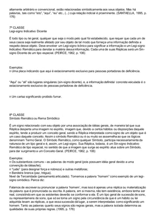 altamente arbitrário e convencional, estão relacionadas simbolicamente aos seus objetos. Mas há
palavras, tais como “isto”, “aqui”, “eu” etc., (...) cuja relação indicial é proeminente. (SANTAELLA, 1995, p.
176)
7ª CLASSE
Legi-signo Indicativo Dicente
É todo tipo ou lei geral, qualquer que seja o modo pelo qual foi estabelecido, que requer que cada um de
seus casos seja realmente afetado por seu objeto de tal modo que forneça uma informação definida a
respeito desse objeto. Deve envolver um Legi-signo Icônico para significar a informação e um Legi-signo
Indicativo Remático para denotar a matéria dessa informação. Cada uma de suas Réplicas será um Sin-
signo Dicente de um tipo especial. (PEIRCE, 1962, p. 106)
Exemplos:
n Uma placa indicando que aqui é estacionamento exclusivo para pessoas portadoras de deficiência.
“Aqui” ou “ali” são lugares singulares (sin-signo dicente), e, a informação definida/ concreta veiculada é o
estacionamento exclusivo de pessoas portadoras de deficiência.
n Um cartaz significando proibido fumar.
8ª CLASSE
Símbolo Remático ou Rema Simbólico
É um signo relacionado com seu objeto por uma associação de idéias gerais, de maneira tal que sua
Réplica desperta uma imagem no espírito, imagem que, devido a certos hábitos ou disposições daquele
espírito, tende a produzir um conceito geral, sendo a Réplica interpretada como signo de um objeto que é
um caso daquele conceito. Assim o símbolo Remático ou é ou muito se assemelha ao que os lógicos
denominam Termo Geral. O Símbolo Remático, como qualquer Símbolo, participa necessariamente da
natureza de um tipo geral e é, assim, um Legi-signo. Sua Réplica, todavia, é um Sin-signo Indicativo
Remático de tipo especial, no sentido de que a imagem que surge ao espírito atua sobre um Símbolo,
para dar surgimento a um Conceito Geral. (PEIRCE, 1962, p. 106)
Exemplos:
n Os substantivos comuns – as palavras de modo geral (pois possuem idéia geral devido a uma
convenção de idéias/lei);
n “Leão” (para designar força e nobreza) e outras metáforas;
n Bandeira branca (paz, trégua).
Nivel de Terceiridade (pensamento articulado). Tomemos a palavra “homem” como exemplo de um legi-
signo simbólico. Peirce diz:
Falamos de escrever ou pronunciar a palavra ‘homem’, mas isso é apenas uma réplica ou materialização
da palavra que é pronunciada ou escrita. A palavra, em si mesma, não tem existência, embora tenha ser
real, consistindo em que os existentes deverão se conformar a ela. É um tipo geral de sucessão de sons,
ou representamens de sons, que só se torna um signo pela circunstância de que é um hábito ou lei
adquirida levam as réplicas, a que essa sucessão dá lugar, a serem interpretadas como significando um
homem. Tanto as palavras quanto seus signos são regras gerais, mas a palavra isolada determina as
qualidades de suas próprias regras. (1995, p. 176)
 