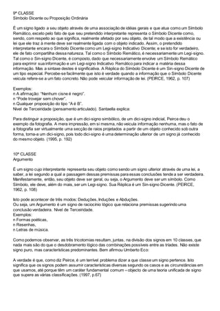 9ª CLASSE
Símbolo Dicente ou Proposição Ordinária
É um signo ligado a seu objeto através de uma associação de idéias gerais e que atua como um Símbolo
Remático, exceto pelo fato de que seu pretendido interpretante representa o Símbolo Dicente como,
sendo, com respeito ao que significa, realmente afetado por seu objeto, de tal modo que a existência ou
lei que ele traz à mente deve ser realmente ligada com o objeto indicado. Assim, o pretendido
interpretante encara o Símbolo Dicente como um Legi-signo Indicativo Dicente; e se isto for verdadeiro,
ele de fato compartilha dessa natureza. Tal como o Símbolo Remático, é necessariamente um Legi-signo.
Tal como o Sin-signo Dicente, é composto, dado que necessariamente envolve um Símbolo Remático
para exprimir sua informação e um Legi-signo Indicativo Remático para indicar a matéria dessa
informação. Mas a sintaxe destes é significativa. A Réplica do Símbolo Dicente é um Sin-signo Dicente de
um tipo especial. Percebe-se facilmente que isto é verdade quando a informação que o Símbolo Dicente
veicula refere-se a um fato concreto. Não pode veicular informação de lei. (PEIRCE, 1962, p. 107)
Exemplos:
n A afirmação: “Nenhum cisne é negro”.
n “Pode trovejar sem chover”.
n Qualquer proposição do tipo “A é B”.
Nivel de Terceiridade (pensamento articulado). Santaella explica:
Para distinguir a proposição, que é um dici-signo simbólico, de um dici-signo indicial, Peirce deu o
exemplo da fotografia. A mera impressão, em si mesma, não veicula informação nenhuma, mas o fato de
a fotografia ser virtualmente uma secção de raios projetados a partir de um objeto conhecido sob outra
forma, torna-a um dici-signo, pois todo dici-signo é uma determinação ulterior de um signo já conhecido
do mesmo objeto. (1995, p. 192)
10ª CLASSE
Argumento
É um signo cujo interpretante representa seu objeto como sendo um signo ulterior através de uma lei, a
saber, a lei segundo a qual a passagem dessas premissas para essas conclusões tende a ser verdadeira.
Manifestamente, então, seu objeto deve ser geral, ou seja, o Argumento deve ser um símbolo. Como
Símbolo, ele deve, além do mais, ser um Legi-signo. Sua Réplica é um Sin-signo Dicente. (PEIRCE,
1962, p. 108)
Isto pode acontecer de três modos: Deduções, Induções e Abduções.
Ou seja, um Argumento é um signo de raciocínio lógico que relaciona premissas sugerindo uma
conclusão verdadeira. Nivel de Terceiridade.
Exemplos:
n Formas poéticas,
n Resenhas,
n Letras de música.
Como podemos observar, as três tricotomias resultam, juntas, na divisão dos signos em 10 classes, que
nada mais são do que o desdobramento lógico das combinações possíveis entre as tríades. Não existe
signo puro, mas características predominantes. Bem afirmou Umberto Eco:
A verdade é que, como diz Peirce, é um terrível problema dizer a que classe um signo pertence. Isto
significa que os signos podem assumir características diversas segundo os casos e as circunstâncias em
que usamos, até porque têm um caráter fundamental comum – objecto de uma teoria unificada de signo
que supere as várias classificações. (1997, p.67)
 
