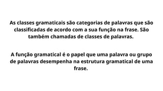 As classes gramaticais são categorias de palavras que são
classificadas de acordo com a sua função na frase. São
também chamadas de classes de palavras.
A função gramatical é o papel que uma palavra ou grupo
de palavras desempenha na estrutura gramatical de uma
frase.
 