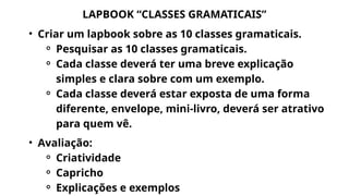 LAPBOOK “CLASSES GRAMATICAIS”
• Criar um lapbook sobre as 10 classes gramaticais.
⚬ Pesquisar as 10 classes gramaticais.
⚬ Cada classe deverá ter uma breve explicação
simples e clara sobre com um exemplo.
⚬ Cada classe deverá estar exposta de uma forma
diferente, envelope, mini-livro, deverá ser atrativo
para quem vê.
• Avaliação:
⚬ Criatividade
⚬ Capricho
⚬ Explicações e exemplos
 