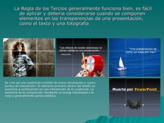 La Regla de los Tercios generalmente funciona bien, es fácil de aplicar y debería considerarse cuando se componen elementos en las transparencias de una presentación, como el texto y una fotografía  Se crea así una cuadrícula invisible de nueve rectángulos y cuatro puntos de intersección. El elemento primario dentro del diseño se posiciona a continuación en una intersección de la cuadrícula. La asimetría de la composición resultante se antoja interesante a la vista y generalmente parece estética.  