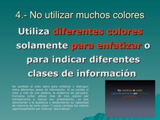 4.- No utilizar muchos colores Utiliza  diferentes colores  solamente  para enfatizar  o para indicar diferentes clases de información   No cambies el color salvo para enfatizar o distinguir entre diferentes clases de información. Si se cambia el color a más de una palabra, la audiencia las agrupará. Conviene evitar utilizar más de tres colores por transparencia e incluso por presentación, ya que abrumarían a la audiencia y desbordarían su capacidad de memoria de corto plazo. Y nunca cambies los colores caprichosamente por motivos “decorativos”.  