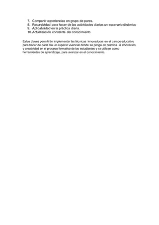 7. Compartir experiencias en grupo de pares.
8. Recursividad para hacer de las actividades diarias un escenario dinámico
9. Aplicabilidad en la práctica diaria.
10.Actualización constante del conocimiento.
Estas claves permitirán implementar las técnicas innovadoras en el campo educativo
para hacer de cada día un espacio vivencial donde se ponga en práctica la innovación
y creatividad en el proceso formativo de los estudiantes y se utilicen como
herramientas de aprendizaje, para avanzar en el conocimiento.
 