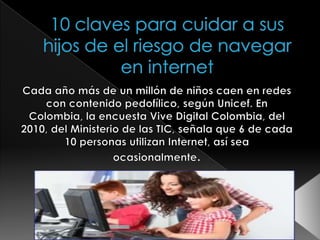 10 claves para cuidar a sus hijos de el riesgo de navegar en internet Cada año más de un millón de niños caen en redes con contenido pedofílico, según Unicef. En Colombia, la encuesta Vive Digital Colombia, del 2010, del Ministerio de las TIC, señala que 6 de cada 10 personas utilizan Internet, así sea ocasionalmente. 