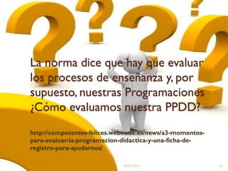 La norma dice que hay que evaluar
los procesos de enseñanza y, por
supuesto, nuestras Programaciones
¿Cómo evaluamos nuestra PPDD?
http://competentes-felices.webnode.es/news/a3-momentos-
para-evaluar-la-programacion-didactica-y-una-ficha-de-
registro-para-ayudarnos/
30/04/2013 14
 