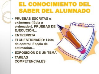 EL CONOCIMIENTO DEL
SABER DEL ALUMNADO
 PRUEBAS ESCRITAS o
exámenes (lápiz u
ordenador), PRUEBAS DE
EJECUCIÓN…
 ENTREVISTA
 El CUESTIONARIO: Lista
de control, Escala de
estimación...
 EXPOSICIÓN DE UN TEMA
 TAREAS
COMPETENCIALES
 