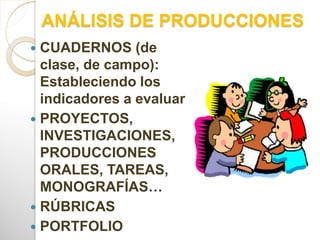 ANÁLISIS DE PRODUCCIONES
 CUADERNOS (de
clase, de campo):
Estableciendo los
indicadores a evaluar
 PROYECTOS,
INVESTIGACIONES,
PRODUCCIONES
ORALES, TAREAS,
MONOGRAFÍAS…
 RÚBRICAS
 PORTFOLIO
 