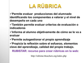 Permite evaluar producciones del alumnado
identificando los componentes a valorar y el nivel de
desempeño en cada uno
También permite evaluar criterios de evaluación o
indicadores
Informa al alumno objetivamente de cómo se le va a
evaluar
Permite autogestionar el propio aprendizaje
Propicia la reflexión sobre el esfuerzo, elementos
clave del aprendizaje, calidad del propio trabajo.
RUBISTAR: recurso para crear rúbricas en la web:
http://rubistar.4teachers.org/index.php
 