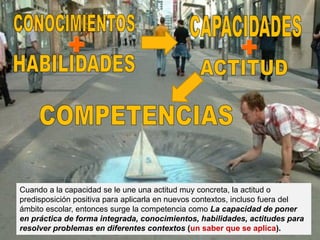 Cuando a la capacidad se le une una actitud muy concreta, la actitud o
predisposición positiva para aplicarla en nuevos contextos, incluso fuera del
ámbito escolar, entonces surge la competencia como La capacidad de poner
en práctica de forma integrada, conocimientos, habilidades, actitudes para
resolver problemas en diferentes contextos (un saber que se aplica).
 