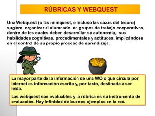 Una Webquest (o las miniquest, e incluso las cazas del tesoro)
sugiere organizar al alumnado en grupos de trabajo cooperativos,
dentro de los cuales deben desarrollar su autonomía, sus
habilidades cognitivas, procedimentales y actitudes, implicándose
en el control de su propio proceso de aprendizaje.
RÚBRICAS Y WEBQUEST
La mayor parte de la información de una WQ o que circula por
Internet es información escrita y, por tanto, destinada a ser
leída.
Las webquest son evaluables y la rúbrica es su instrumento de
evaluación. Hay infinidad de buenos ejemplos en la red.
 