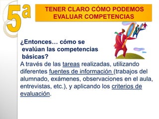 ¿Entonces… cómo se
evalúan las competencias
básicas?
A través de las tareas realizadas, utilizando
diferentes fuentes de información (trabajos del
alumnado, exámenes, observaciones en el aula,
entrevistas, etc.), y aplicando los criterios de
evaluación.
TENER CLARO CÓMO PODEMOS
EVALUAR COMPETENCIAS
 