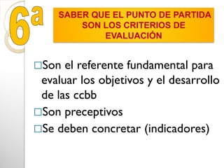Son el referente fundamental para
evaluar los objetivos y el desarrollo
de las ccbb
Son preceptivos
Se deben concretar (indicadores)
SABER QUE EL PUNTO DE PARTIDA
SON LOS CRITERIOS DE
EVALUACIÓN
 