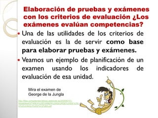 Elaboración de pruebas y exámenes
con los criterios de evaluación ¿Los
exámenes evalúan competencias?
 Una de las utilidades de los criterios de
evaluación es la de servir como base
para elaborar pruebas y exámenes.
 Veamos un ejemplo de planificación de un
examen usando los indicadores de
evaluación de esa unidad.
Mira el examen de
George de la Jungla
http://files.competentes-felices.webnode.es/200000141-
9daab9ea43/TAREA%20EXAMEN%20GEORGE%20DE%20L
A%20JUNGLA%202%C2%BA.pdf
 