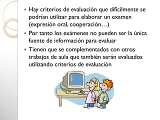  Hay criterios de evaluación que difícilmente se
podrían utilizar para elaborar un examen
(expresión oral, cooperación…)
 Por tanto los exámenes no pueden ser la única
fuente de información para evaluar
 Tienen que se complementados con otros
trabajos de aula que también serán evaluados
utilizando criterios de evaluación
 