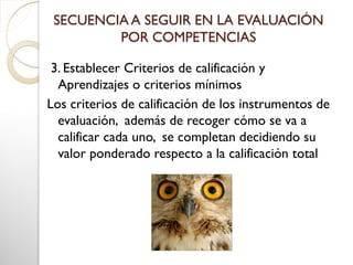 SECUENCIA A SEGUIR EN LA EVALUACIÓN
POR COMPETENCIAS
3. Establecer Criterios de calificación y
Aprendizajes o criterios mínimos
Los criterios de calificación de los instrumentos de
evaluación, además de recoger cómo se va a
calificar cada uno, se completan decidiendo su
valor ponderado respecto a la calificación total
 
