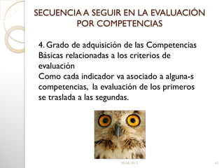 30/04/2013 43
4. Grado de adquisición de las Competencias
Básicas relacionadas a los criterios de
evaluación
Como cada indicador va asociado a alguna-s
competencias, la evaluación de los primeros
se traslada a las segundas.
SECUENCIA A SEGUIR EN LA EVALUACIÓN
POR COMPETENCIAS
 