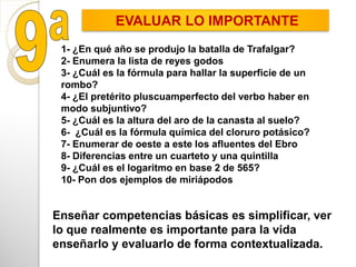 Enseñar competencias básicas es simplificar, ver
lo que realmente es importante para la vida
enseñarlo y evaluarlo de forma contextualizada.
1- ¿En qué año se produjo la batalla de Trafalgar?
2- Enumera la lista de reyes godos
3- ¿Cuál es la fórmula para hallar la superficie de un
rombo?
4- ¿El pretérito pluscuamperfecto del verbo haber en
modo subjuntivo?
5- ¿Cuál es la altura del aro de la canasta al suelo?
6- ¿Cuál es la fórmula química del cloruro potásico?
7- Enumerar de oeste a este los afluentes del Ebro
8- Diferencias entre un cuarteto y una quintilla
9- ¿Cuál es el logaritmo en base 2 de 565?
10- Pon dos ejemplos de miriápodos
EVALUAR LO IMPORTANTE
 