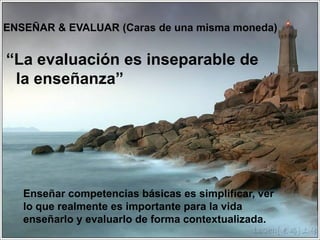 “La evaluación es inseparable de
la enseñanza”
5
ENSEÑAR & EVALUAR (Caras de una misma moneda)
Enseñar competencias básicas es simplificar, ver
lo que realmente es importante para la vida
enseñarlo y evaluarlo de forma contextualizada.
 