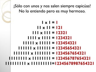 1 x 1 = 1
11 x 11 = 121
111 x 111 = 12321
1111 x 1111 = 1234321
11111 x 11111 = 123454321
111111 x 111111 = 12345654321
1111111 x 1111111 = 1234567654321
11111111 x 11111111 = 123456787654321
111111111 x 111111111=12345678987654321
¡Sólo con unos y nos salen siempre capicúas!
No lo entiendo pero es muy hermoso.
 