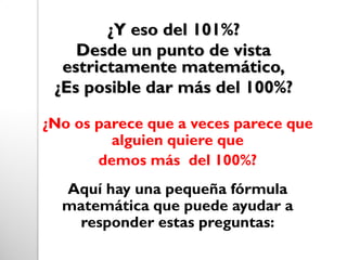 ¿Y eso del 101%?
Desde un punto de vista
estrictamente matemático,
¿Es posible dar más del 100%?
¿No os parece que a veces parece que
alguien quiere que
demos más del 100%?
Aquí hay una pequeña fórmula
matemática que puede ayudar a
responder estas preguntas:
 