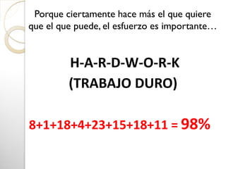 H-A-R-D-W-O-R-K
(TRABAJO DURO)
8+1+18+4+23+15+18+11 = 98%
Porque ciertamente hace más el que quiere
que el que puede, el esfuerzo es importante…
 