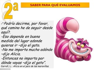 -“Podría decirme, por favor,
qué camino he de seguir desde
aquí?.
-Eso depende en buena
medida del lugar adonde
quieras ir –dijo el gato.
-No me importa mucho adónde
–dijo Alicia.
-Entonces no importa por
dónde vayas –dijo el gato”.
Carroll, L.: Alicia en el país de las maravillas.
SABER PARA QUÉ EVALUAMOS
 