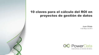 10 claves para el cálculo del ROI en
proyectos de gestión de datos
Juan Oñate
8 de Mayo de 2013
 