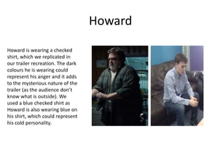 Howard
Howard is wearing a checked
shirt, which we replicated in
our trailer recreation. The dark
colours he is wearing could
represent his anger and it adds
to the mysterious nature of the
trailer (as the audience don’t
know what is outside). We
used a blue checked shirt as
Howard is also wearing blue on
his shirt, which could represent
his cold personality.
 