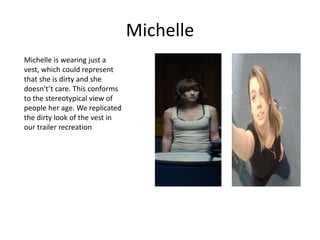 Michelle
Michelle is wearing just a
vest, which could represent
that she is dirty and she
doesn't’t care. This conforms
to the stereotypical view of
people her age. We replicated
the dirty look of the vest in
our trailer recreation
 