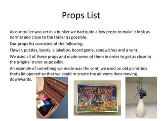 Props List
As our trailer was set in a bunker we had quite a few props to make it look as
normal and close to the trailer as possible.
Our props list consisted of the following:
Flower, puzzles, books, a jukebox, board game, sandwiches and a vent.
We used all of these props and made some of them in order to get as close to
the original trailer as possible.
An example of something we made was the vent, we used an old picnic box
that’s lid opened so that we could re create the air vents door moving
downwards.
 