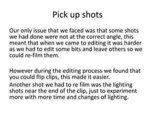 Pick up shots
Our only issue that we faced was that some shots
we had done were not at the correct angle, this
meant that when we came to editing it was harder
as we had to edit some bits and leave others so we
could re-film them.
However during the editing process we found that
you could flip clips, this made it easier.
Another shot we had to re film was the lighting
shots near the end of the clip, just to experiment
more with more time and changes of lighting.
 