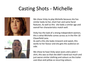 Casting Shots - Michelle
We chose Vicky to play Michelle because she has
similar looks to her, short hair and same facial
features. As well as this she looks a similar age and
overall her characteristics match well.
Vicky has the look of a strong independent women,
this is what Michelle comes across as in the film 10
Cloverfield Lane.
As well a this she looks innocent and sweet, this
works to her favour and she gets the audience on
side.
We chose to have Vicky wear jeans and a plain t
shirt, this was so that she didn’t stand out much and
just worse similar clothing and colours as the trailer
uses blue and yellow as recurring colours.
 