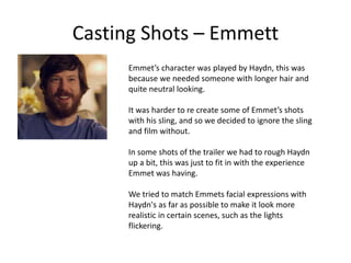 Casting Shots – Emmett
Emmet’s character was played by Haydn, this was
because we needed someone with longer hair and
quite neutral looking.
It was harder to re create some of Emmet’s shots
with his sling, and so we decided to ignore the sling
and film without.
In some shots of the trailer we had to rough Haydn
up a bit, this was just to fit in with the experience
Emmet was having.
We tried to match Emmets facial expressions with
Haydn's as far as possible to make it look more
realistic in certain scenes, such as the lights
flickering.
 