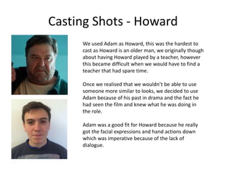 Casting Shots - Howard
We used Adam as Howard, this was the hardest to
cast as Howard is an older man, we originally though
about having Howard played by a teacher, however
this became difficult when we would have to find a
teacher that had spare time.
Once we realised that we wouldn’t be able to use
someone more similar to looks, we decided to use
Adam because of his past in drama and the fact he
had seen the film and knew what he was doing in
the role.
Adam was a good fit for Howard because he really
got the facial expressions and hand actions down
which was imperative because of the lack of
dialogue.
 