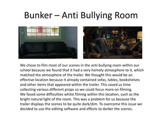Bunker – Anti Bullying Room
We chose to film most of our scenes in the anti-bullying room within our
school because we found that it had a very homely atmosphere to it, which
matched the atmosphere of the trailer. We thought this would be an
effective location because it already contained sofas, tables, bookshelves
and other items that appeared within the trailer. This saved us time
collecting various different props so we could focus more on filming.
We faced some difficulties whilst filming within this location, such as the
bright natural light of the room. This was a problem for us because the
trailer displays the scenes to be quite dark/dim. To overcome this issue we
decided to use the editing software and effects to darker the scenes.
 