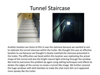 Tunnel Staircase
Another location we chose to film in was the staircase because we wanted to aim
to replicate the tunnel staircase within the trailer. We thought this was an effective
location to use because we thought it closely matched the staircase presented in
the trailer. The difficulties we faced within this location was replicating the actual
shape of the tunnel and also the bright natural light entering through the window.
We tried to overcome this problem by again using editing techniques and effects to
darken the edges of the scenes to create a tunnel-like image. We further covered
the huge windows with dark blankets to make the shot more dim so it appeared
more spooky like the trailer.
 