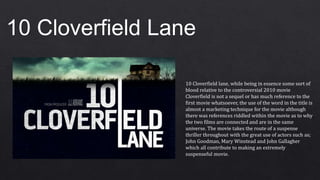 10 Cloverfield Lane
10 Cloverfield lane, while being in essence some sort of
blood relative to the controversial 2010 movie
Cloverfield is not a sequel or has much reference to the
first movie whatsoever, the use of the word in the title is
almost a marketing technique for the movie although
there was references riddled within the movie as to why
the two films are connected and are in the same
universe. The movie takes the route of a suspense
thriller throughout with the great use of actors such as;
John Goodman, Mary Winstead and John Gallagher
which all contribute to making an extremely
suspenseful movie.
 