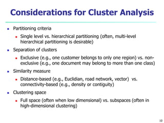 Considerations for Cluster Analysis 
 Partitioning criteria 
 Single level vs. hierarchical partitioning (often, multi-level 
hierarchical partitioning is desirable) 
 Separation of clusters 
 Exclusive (e.g., one customer belongs to only one region) vs. non-exclusive 
(e.g., one document may belong to more than one class) 
 Similarity measure 
 Distance-based (e.g., Euclidian, road network, vector) vs. 
connectivity-based (e.g., density or contiguity) 
 Clustering space 
 Full space (often when low dimensional) vs. subspaces (often in 
high-dimensional clustering) 
10 
 