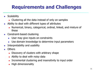 Requirements and Challenges 
 Scalability 
 Clustering all the data instead of only on samples 
 Ability to deal with different types of attributes 
 Numerical, binary, categorical, ordinal, linked, and mixture of 
these 
 Constraint-based clustering 
 User may give inputs on constraints 
 Use domain knowledge to determine input parameters 
 Interpretability and usability 
 Others 
 Discovery of clusters with arbitrary shape 
 Ability to deal with noisy data 
 Incremental clustering and insensitivity to input order 
 High dimensionality 
11 
 