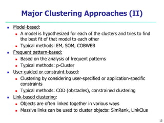 Major Clustering Approaches (II) 
 Model-based: 
 A model is hypothesized for each of the clusters and tries to find 
the best fit of that model to each other 
 Typical methods: EM, SOM, COBWEB 
 Frequent pattern-based: 
 Based on the analysis of frequent patterns 
 Typical methods: p-Cluster 
 User-guided or constraint-based: 
 Clustering by considering user-specified or application-specific 
constraints 
 Typical methods: COD (obstacles), constrained clustering 
 Link-based clustering: 
 Objects are often linked together in various ways 
 Massive links can be used to cluster objects: SimRank, LinkClus 
13 
 