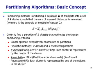 Partitioning Algorithms: Basic Concept 
 Partitioning method: Partitioning a database D of n objects into a set 
of k clusters, such that the sum of squared distances is minimized 
(where ci is the centroid or medoid of cluster Ci) 
2 
k 
i E d p c 
  i    
1 ( ( , )) p C i 
 Given k, find a partition of k clusters that optimizes the chosen 
partitioning criterion 
 Global optimal: exhaustively enumerate all partitions 
 Heuristic methods: k-means and k-medoids algorithms 
 k-means (MacQueen’67, Lloyd’57/’82): Each cluster is represented 
by the center of the cluster 
 k-medoids or PAM (Partition around medoids) (Kaufman & 
Rousseeuw’87): Each cluster is represented by one of the objects 
in the cluster 
15 
 