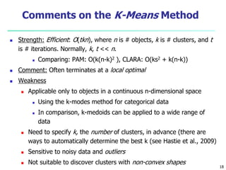 Comments on the K-Means Method 
 Strength: Efficient: O(tkn), where n is # objects, k is # clusters, and t 
is # iterations. Normally, k, t << n. 
 Comparing: PAM: O(k(n-k)2 ), CLARA: O(ks2 + k(n-k)) 
 Comment: Often terminates at a local optimal 
 Weakness 
 Applicable only to objects in a continuous n-dimensional space 
 Using the k-modes method for categorical data 
 In comparison, k-medoids can be applied to a wide range of 
data 
 Need to specify k, the number of clusters, in advance (there are 
ways to automatically determine the best k (see Hastie et al., 2009) 
 Sensitive to noisy data and outliers 
 Not suitable to discover clusters with non-convex shapes 
18 
 