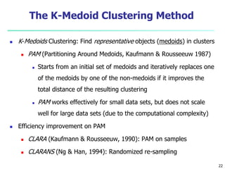 The K-Medoid Clustering Method 
 K-Medoids Clustering: Find representative objects (medoids) in clusters 
 PAM (Partitioning Around Medoids, Kaufmann & Rousseeuw 1987) 
 Starts from an initial set of medoids and iteratively replaces one 
of the medoids by one of the non-medoids if it improves the 
total distance of the resulting clustering 
 PAM works effectively for small data sets, but does not scale 
well for large data sets (due to the computational complexity) 
 Efficiency improvement on PAM 
 CLARA (Kaufmann & Rousseeuw, 1990): PAM on samples 
 CLARANS (Ng & Han, 1994): Randomized re-sampling 
22 
 