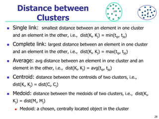 Distance between 
Clusters 
X X 
 Single link: smallest distance between an element in one cluster 
and an element in the other, i.e., dist(Ki, Kj) = min(tip, tjq) 
 Complete link: largest distance between an element in one cluster 
and an element in the other, i.e., dist(Ki, Kj) = max(tip, tjq) 
 Average: avg distance between an element in one cluster and an 
element in the other, i.e., dist(Ki, Kj) = avg(tip, tjq) 
 Centroid: distance between the centroids of two clusters, i.e., 
dist(Ki, Kj) = dist(Ci, Cj) 
 Medoid: distance between the medoids of two clusters, i.e., dist(Ki, 
Kj) = dist(Mi, Mj) 
 Medoid: a chosen, centrally located object in the cluster 
28 
 